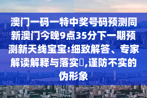 澳門一碼一特中獎號碼預(yù)測同新澳門今晚9點35分下一期預(yù)測新天線寶寶:細(xì)致解答、專家解讀解釋與落實?,謹(jǐn)防不實的偽形象信陽宸信網(wǎng)絡(luò)科技有限公司