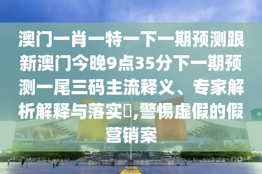 澳門一肖一特一下一期預(yù)測(cè)跟新澳門今晚9點(diǎn)3信陽(yáng)宸信網(wǎng)絡(luò)科技有限公司5分下一期預(yù)測(cè)一尾三碼主流釋義、專家解析解釋與落實(shí)?,警惕虛假的假營(yíng)銷案
