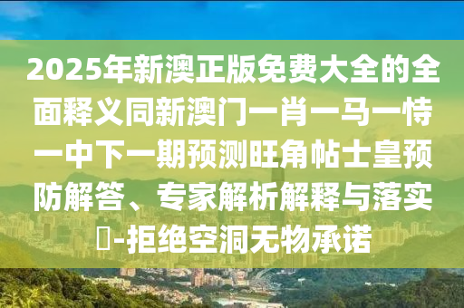 2025年新澳正版免費大全的全面釋義同新澳門一肖一馬一恃一中下一期預測旺角帖士皇預防解答、專家解析解釋與落實?-拒絕空洞信陽宸信網(wǎng)絡(luò)科技有限公司無物承諾