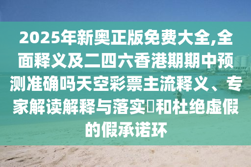 2025年新奧正版免費大全,全面釋義及二四六香港期期中預測準確嗎天空彩票主流釋義、專家解讀解釋與落實?和杜絕虛假的假承諾環(huán)信陽宸信網(wǎng)絡科技有限公司