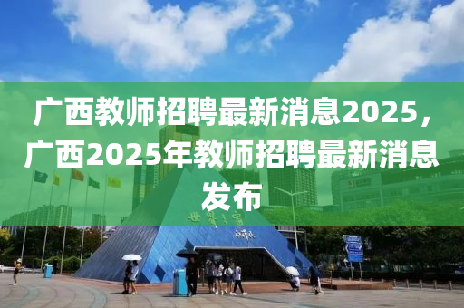 廣西教師招聘最新消息2025，廣西2025年教師招聘最新消息發(fā)布信陽宸信網(wǎng)絡(luò)科技有限公司
