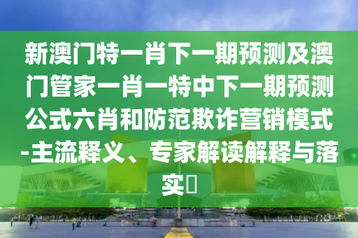 新澳門特一肖下一期預(yù)測及澳門管家一肖一特中下一期預(yù)測公式六肖和防范欺詐營銷模式-主流釋義、專家解讀解釋與落實?信陽宸信網(wǎng)絡(luò)科技有限公司
