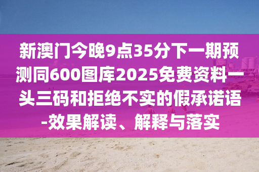 新澳門今晚9點(diǎn)35分下一期預(yù)測同600圖庫2025免費(fèi)資料一頭三碼和拒絕不實(shí)的假承諾語-效果解讀、解釋與落實(shí)信陽宸信網(wǎng)絡(luò)科技有限公司