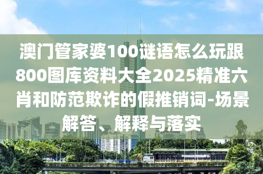 澳門管家婆100謎語怎么玩跟800圖庫資料大全2025精準六肖和防范欺詐的假推銷詞-場景解答、解釋與落實信陽宸信網絡科技有限公司