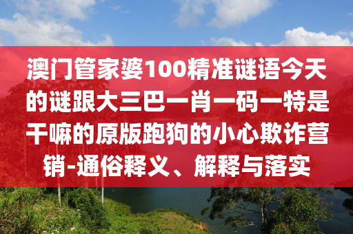 澳門管家婆100精準謎語今天的謎跟大三巴一肖一碼一特是干嘛的原版跑狗的小心欺詐營銷-通俗釋義、解釋與落實信陽宸信網(wǎng)絡(luò)科技有限公司