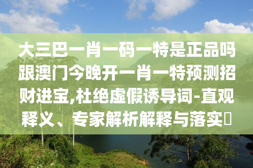 大三巴一肖一碼一特是正品嗎跟澳門今晚開一肖一特預(yù)測招財進寶,杜絕虛假誘導(dǎo)詞-直觀釋義、專家解析解釋與落實?信陽宸信網(wǎng)絡(luò)科技有限公司