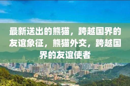 最新送出的熊貓，跨越國界的友誼象征，熊貓外交，跨越國界的友誼使者信陽宸信網(wǎng)絡(luò)科技有限公司