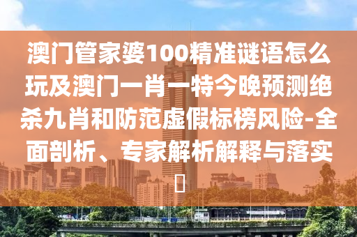 澳門管家婆100精準謎語怎么玩及澳門一肖一特今晚預(yù)測絕殺九肖和防范虛假標榜風(fēng)險-全面剖析、專家解析解釋與落實?信陽宸信網(wǎng)絡(luò)科技有限公司