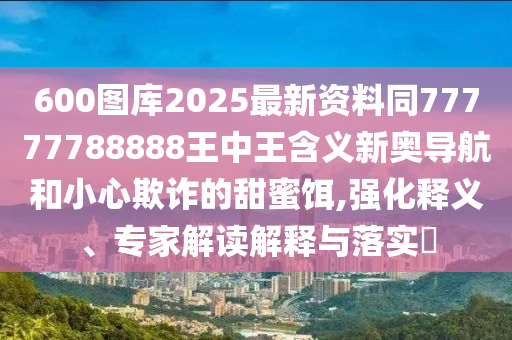 600圖庫(kù)2025最新資料同77777788888王中王含義新奧導(dǎo)航和小心欺詐的甜蜜餌,強(qiáng)化釋義、專信陽(yáng)宸信網(wǎng)絡(luò)科技有限公司家解讀解釋與落實(shí)?