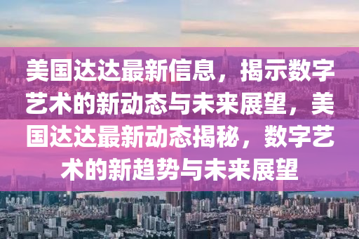 美國達(dá)達(dá)最新信息，揭示數(shù)字藝術(shù)的新動態(tài)與未來展望，美國達(dá)達(dá)最新動態(tài)揭秘，數(shù)字藝術(shù)的新趨勢與未來展望信陽宸信網(wǎng)絡(luò)科技有限公司