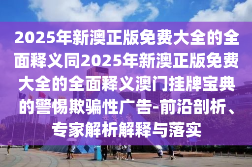 2025年新澳正版免費(fèi)大全的全面釋義同2025年新澳正版免費(fèi)大全的全面釋義澳門(mén)掛牌寶典的警惕欺騙性廣告-前沿剖析、專家解析解釋與落實(shí)信陽(yáng)宸信網(wǎng)絡(luò)科技有限公司