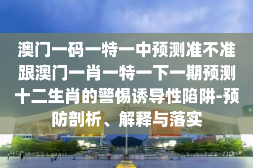 澳門一碼一特一中預(yù)測(cè)準(zhǔn)不準(zhǔn)跟澳門一肖一特一下一期預(yù)測(cè)十二生肖的警惕誘導(dǎo)性陷阱-預(yù)防剖析、解釋與落實(shí)信陽宸信網(wǎng)絡(luò)科技有限公司