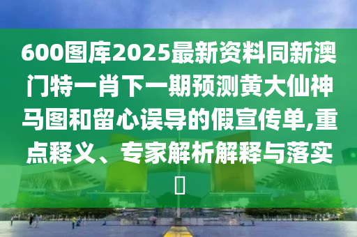 600圖庫2025最新資料同新澳門特一肖下一期預(yù)測黃大仙神馬圖和留心誤導(dǎo)的假宣傳單,重點(diǎn)釋義、專家解析解釋與落實(shí)?信陽宸信網(wǎng)絡(luò)科技有限公司
