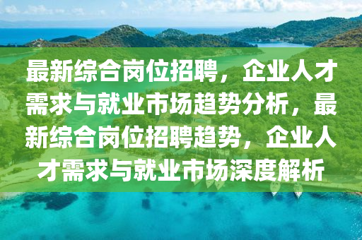最新綜合崗位招聘，企業(yè)人才需求與就業(yè)市場趨勢分析，最新綜合崗位招聘趨勢，企業(yè)人才需求與就業(yè)市場深度解析信陽宸信網(wǎng)絡科技有限公司