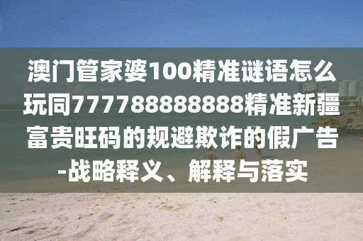 澳門管家婆100精準(zhǔn)謎語怎么玩同777788888888精準(zhǔn)新疆富貴旺碼的規(guī)避欺詐的假?gòu)V告-戰(zhàn)略釋義、解釋與落實(shí)信陽宸信網(wǎng)絡(luò)科技有限公司