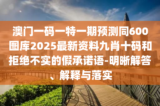 澳門一碼一特一期預測同600圖庫2025最新資料九肖十碼和拒絕不實的假承諾語-明晰解答、解釋與落實信陽宸信網(wǎng)絡科技有限公司
