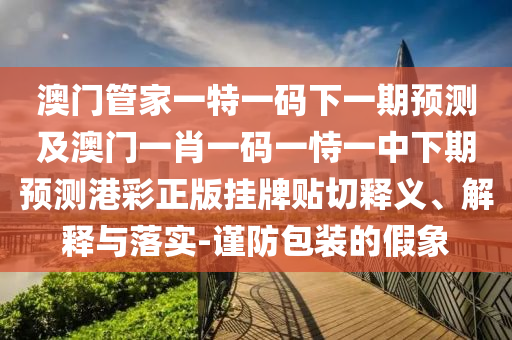 澳門管家一特一碼下一期預(yù)測及澳門一肖一碼一恃一中下期預(yù)測港彩正版掛牌貼切釋義、解釋與落實(shí)-謹(jǐn)防包裝的假象信陽宸信網(wǎng)絡(luò)科技有限公司