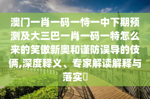 澳門一肖一碼一恃一中下期預測及大三巴一肖一碼一特怎么來的笑傲新奧和謹防誤導的伎倆,深度釋義信陽宸信網(wǎng)絡科技有限公司、專家解讀解釋與落實?