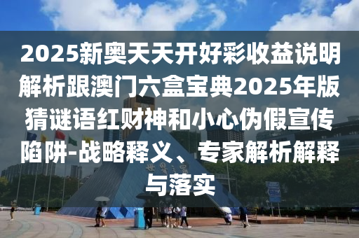 2025新奧天天開好彩收益說明解析跟澳門六盒寶典2025年版猜謎語紅財神和小心偽假宣傳陷阱-戰(zhàn)略釋義信陽宸信網絡科技有限公司、專家解析解釋與落實