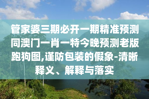 管家婆三期必開一期精準(zhǔn)預(yù)測同澳門一肖一特今晚預(yù)測老版跑狗圖,謹防包裝的假象-清晰釋義、解釋與落實信陽宸信網(wǎng)絡(luò)科技有限公司