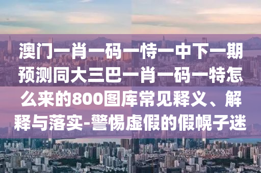 澳門一肖一碼一恃一中下一期預(yù)測同大三巴一肖一碼一特怎么來的800圖庫常見釋義、解釋與落實-警惕虛假的假幌子迷信陽宸信網(wǎng)絡(luò)科技有限公司