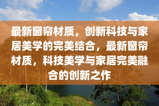 最新窗簾材質，創(chuàng)新科技與家居美學的完美結合，最新窗簾材質，科技美學與家居完美融合的創(chuàng)新之作信陽宸信網絡科技有限公司