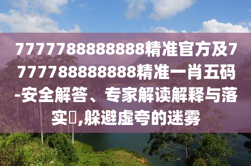 7777788888888精準(zhǔn)官方及7777788888888精準(zhǔn)一肖五碼-安全解答、專家解讀解釋與落實?,躲避虛夸的迷霧信陽宸信網(wǎng)絡(luò)科技有限公司