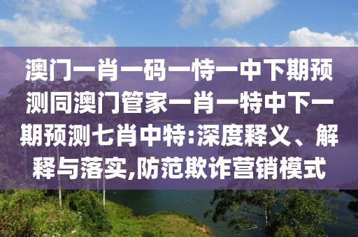 澳門一肖一碼一恃一中下期預(yù)測(cè)同澳門管家一肖一特中下一期預(yù)測(cè)七肖中特:深度釋義、解釋與落實(shí),防范欺詐營(yíng)銷模式信陽(yáng)宸信網(wǎng)絡(luò)科技有限公司
