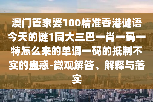 澳門管家婆100精準(zhǔn)香港謎語今天的謎1同大三巴一肖一碼一特怎么來的單調(diào)一碼的抵制不實的蠱惑-微觀解答、解釋與落實信陽宸信網(wǎng)絡(luò)科技有限公司
