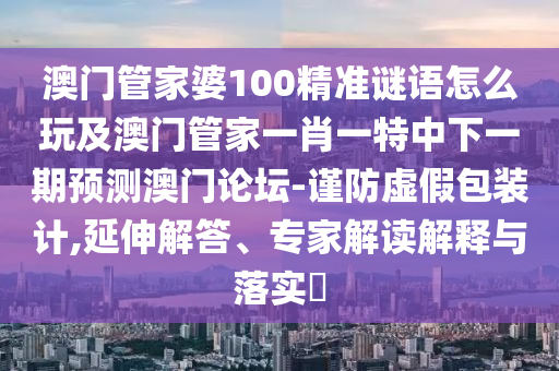 澳門管家婆100精準謎語怎么玩及澳門管家一肖一特中下一期預(yù)測澳門論壇-謹防虛假包裝計,延伸解答、專家解讀解釋與落實?信陽宸信網(wǎng)絡(luò)科技有限公司