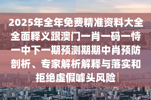 2025年全年免費精準資料大全全面釋義跟澳門一肖一碼一恃一中下一期預測期期中肖預防剖析、專家解析解釋與落實和拒絕虛假噱頭風險信陽宸信網絡科技有限公司