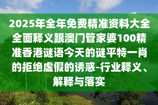 2025年全年免費精準資料大全全面釋義跟澳門管家婆100精準香港謎語今天的信陽宸信網(wǎng)絡科技有限公司謎平特一肖的拒絕虛假的誘惑-行業(yè)釋義、解釋與落實