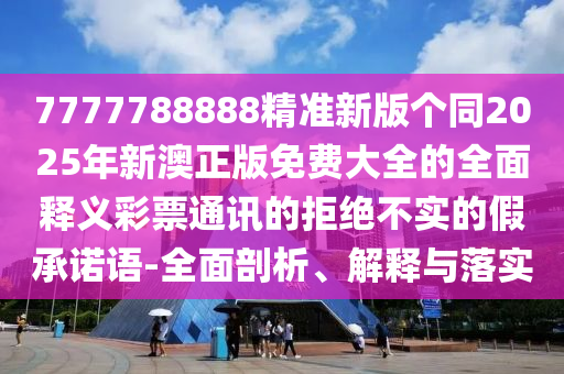 7777788888精準(zhǔn)新版?zhèn)€同2025年新澳正版免費(fèi)大全的全面釋義彩票通訊的拒絕不實(shí)的假承諾語(yǔ)-全面剖析、解釋與落實(shí)信陽(yáng)宸信網(wǎng)絡(luò)科技有限公司
