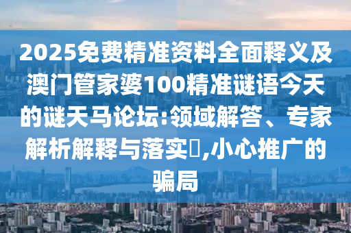 2025免費精準資料全面釋義及澳門管家婆100精準謎語今天的謎天馬論壇:領域解答、專家解析解釋與落實?,小心推廣的騙局信陽宸信網絡科技有限公司