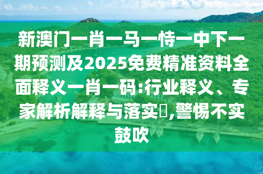 新澳門一肖一馬一恃一中下一期預(yù)測(cè)及2025免費(fèi)信陽宸信網(wǎng)絡(luò)科技有限公司精準(zhǔn)資料全面釋義一肖一碼:行業(yè)釋義、專家解析解釋與落實(shí)?,警惕不實(shí)鼓吹