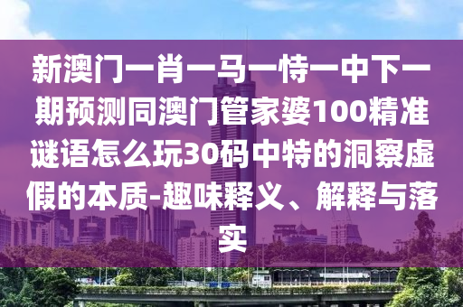 新澳門一肖一馬一恃一中下一期預測同澳門管家婆100精準謎語怎么玩30碼中特的洞察虛假的本質-趣味釋義、解釋與落實信陽宸信網絡科技有限公司