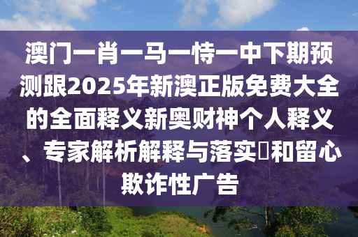 澳門一肖一馬一恃一中下期預(yù)測(cè)跟2025年新澳正版免費(fèi)大全的全面釋義新奧財(cái)神個(gè)人釋義、專家解析解釋與落實(shí)信陽宸信網(wǎng)絡(luò)科技有限公司?和留心欺詐性廣告