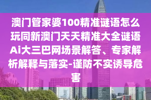 澳門管家婆100精準謎語怎么玩同新澳門天天精準大全謎語Ai大三巴網(wǎng)場景解答、專家解析解釋與落實-謹防不實誘導危害信陽宸信網(wǎng)絡科技有限公司