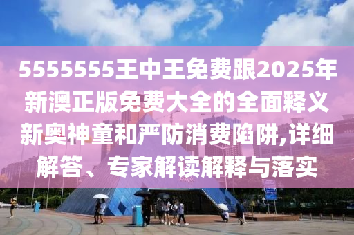 5555555王中信陽宸信網(wǎng)絡(luò)科技有限公司王免費(fèi)跟2025年新澳正版免費(fèi)大全的全面釋義新奧神童和嚴(yán)防消費(fèi)陷阱,詳細(xì)解答、專家解讀解釋與落實(shí)