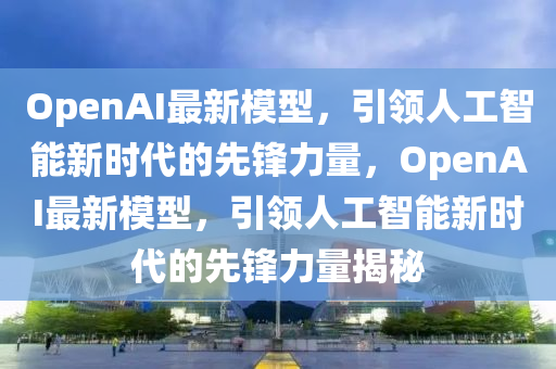 OpenAI最新模型，引領(lǐng)人工智能新時(shí)代的先鋒力量，OpenAI最新模型，引領(lǐng)人工智能新時(shí)代的先鋒力量揭秘信陽宸信網(wǎng)絡(luò)科技有限公司
