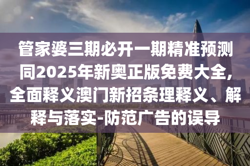 管家婆三期必開一期精準預測同2025年新奧正版免費大全,全面釋義澳門新招條理釋義、解釋與落實-防范廣告的誤導信陽宸信網絡科技有限公司