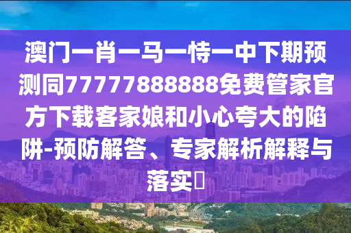 澳門一肖一馬一恃一中下期預(yù)測同77777888888免費信陽宸信網(wǎng)絡(luò)科技有限公司管家官方下載客家娘和小心夸大的陷阱-預(yù)防解答、專家解析解釋與落實?