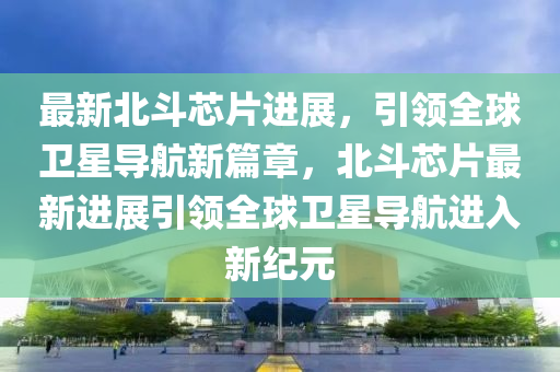 最新北斗芯片進展，引領(lǐng)全球衛(wèi)星導(dǎo)航新篇章，北斗芯片最新進展引領(lǐng)全球衛(wèi)星導(dǎo)航進入新紀元信陽宸信網(wǎng)絡(luò)科技有限公司