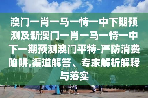 澳門(mén)一肖一馬一恃一中下期預(yù)測(cè)及新澳門(mén)一肖一馬一恃一中信陽(yáng)宸信網(wǎng)絡(luò)科技有限公司下一期預(yù)測(cè)澳門(mén)平特-嚴(yán)防消費(fèi)陷阱,渠道解答、專(zhuān)家解析解釋與落實(shí)