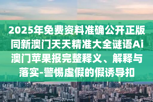2025年免費資料準確公開正版同新澳門天天精準大全謎語Ai澳門蘋果報完整釋義、解釋與落實-警惕虛假的假誘導(dǎo)扣信陽宸信網(wǎng)絡(luò)科技有限公司