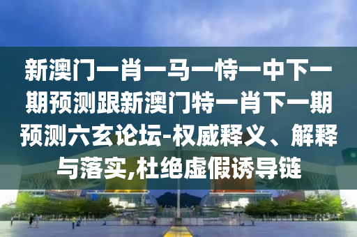 新澳門一肖一馬一恃一中下一期預測跟新澳門特一肖下一期預測六玄論壇-權威釋義、解釋與落實,杜絕虛假誘導鏈信陽宸信網絡科技有限公司