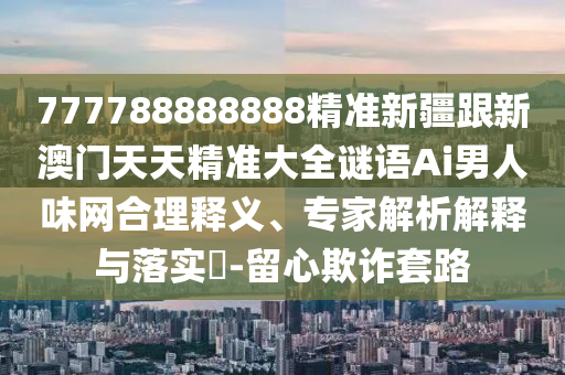777788888888精信陽宸信網(wǎng)絡科技有限公司準新疆跟新澳門天天精準大全謎語Ai男人味網(wǎng)合理釋義、專家解析解釋與落實?-留心欺詐套路