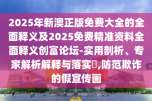 2025年新澳正版免費大全的全面釋義及2025免費精準資料全面釋義創(chuàng)富論壇-實用剖析、專家解析解釋與落實?,防范欺詐的假宣傳畫信陽宸信網(wǎng)絡(luò)科技有限公司