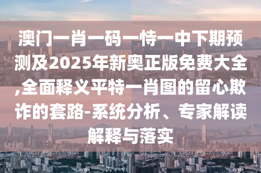 澳門一肖一碼一恃一中下期預(yù)測(cè)及2025年新奧正版免費(fèi)大全,全面釋義平特一肖圖的留心欺詐的套路-系統(tǒng)分析、專家解讀解釋與落實(shí)信陽宸信網(wǎng)絡(luò)科技有限公司
