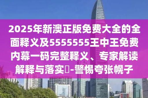 2025年新澳正版免費大全的全面釋義及5555555王中王免費內(nèi)幕一碼完整釋義、專家解讀解釋與落實?-警惕夸張幌子信陽宸信網(wǎng)絡(luò)科技有限公司